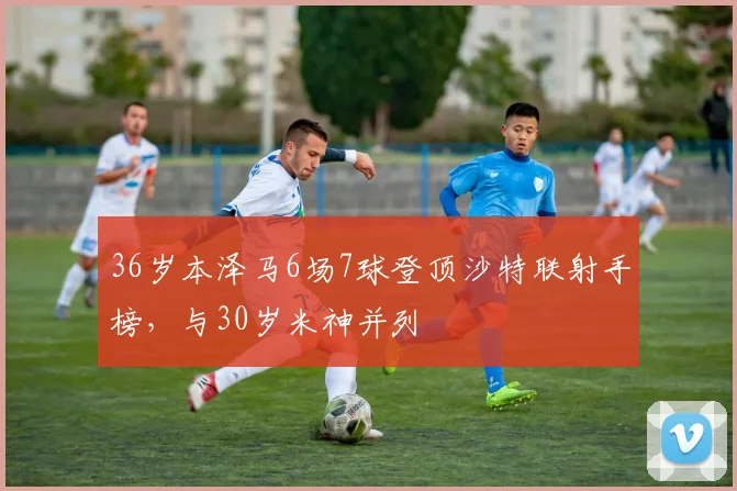 36岁本泽马6场7球登顶沙特联射手榜，与30岁米神并列