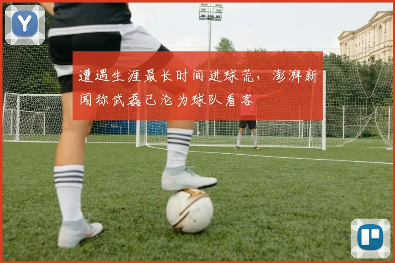 遭遇生涯最长时间进球荒，澎湃新闻称武磊已沦为球队看客