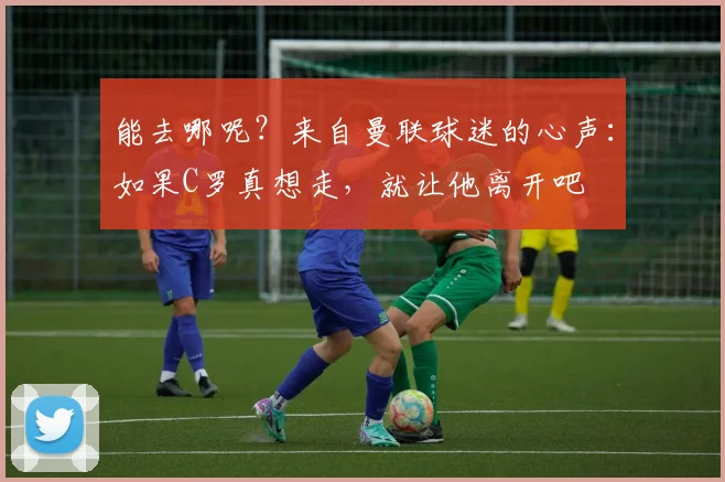 能去哪呢？来自曼联球迷的心声：如果C罗真想走，就让他离开吧