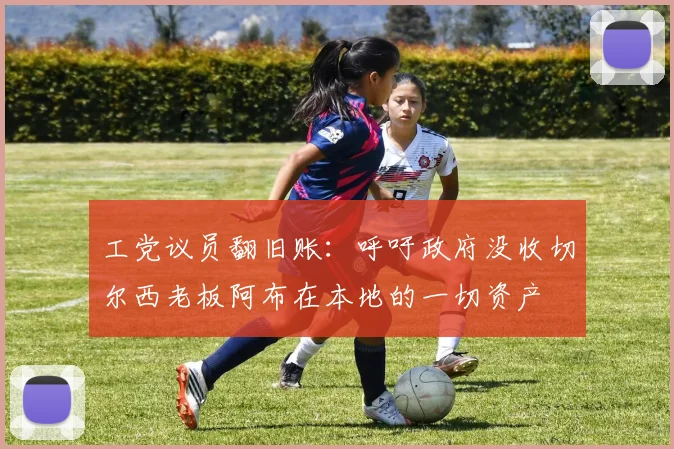工党议员翻旧账：呼吁政府没收切尔西老板阿布在本地的一切资产