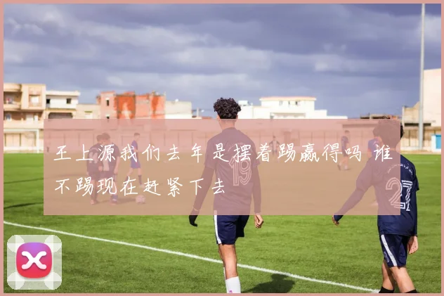 王上源我们去年是摆着踢赢得吗 谁不踢现在赶紧下去