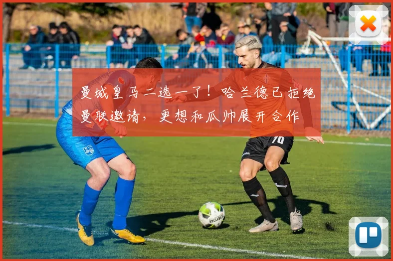 曼城皇马二选一了！哈兰德已拒绝曼联邀请，更想和瓜帅展开合作