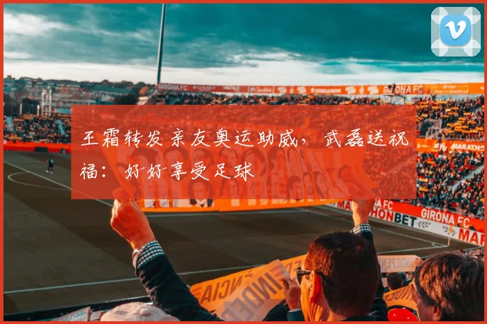 王霜转发亲友奥运助威，武磊送祝福：好好享受足球