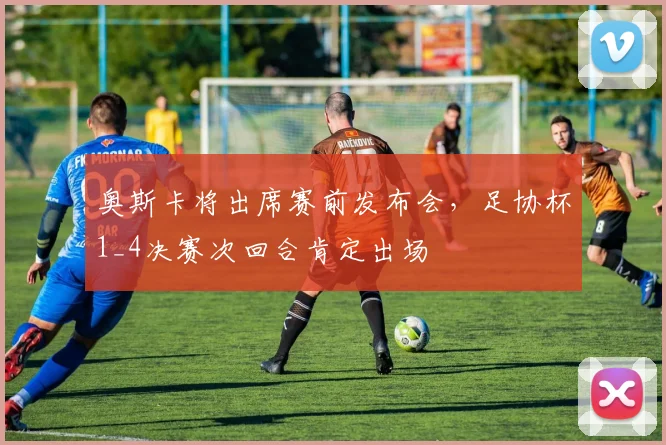 奥斯卡将出席赛前发布会，足协杯1_4决赛次回合肯定出场