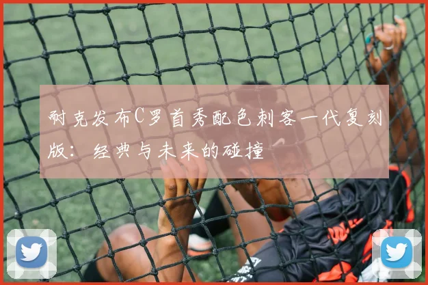 耐克发布C罗首秀配色刺客一代复刻版：经典与未来的碰撞