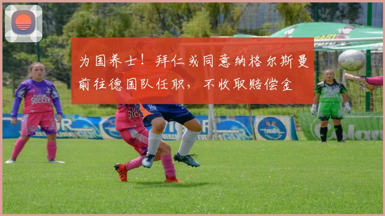 为国养士！拜仁或同意纳格尔斯曼前往德国队任职，不收取赔偿金