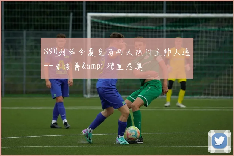 S90列举今夏皇马两大热门主帅人选--克洛普&穆里尼奥
