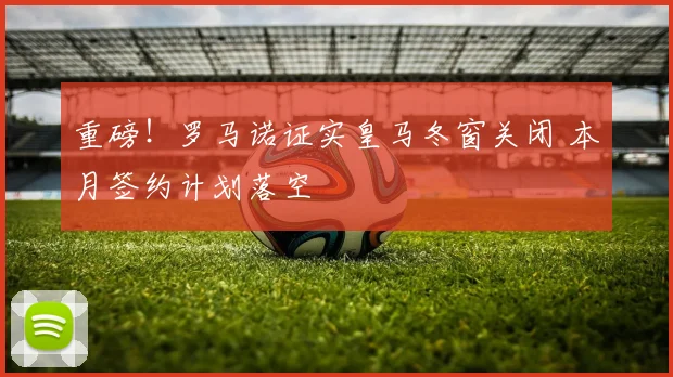 重磅！罗马诺证实皇马冬窗关闭 本月签约计划落空