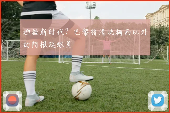 迎接新时代？巴黎将清洗梅西以外的阿根廷球员