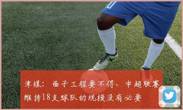 津媒：面子工程要不得，中超联赛维持18支球队的规模没有必要