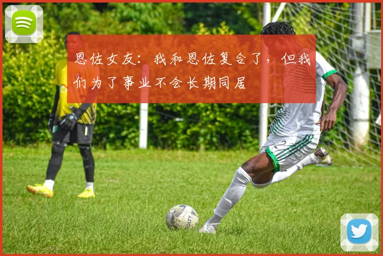 恩佐女友：我和恩佐复合了，但我们为了事业不会长期同居