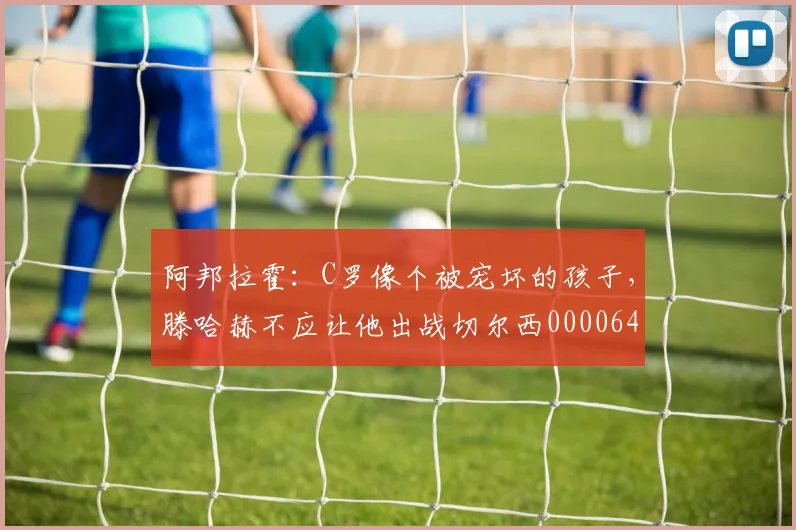 阿邦拉霍：C罗像个被宠坏的孩子，滕哈赫不应让他出战切尔西0000644