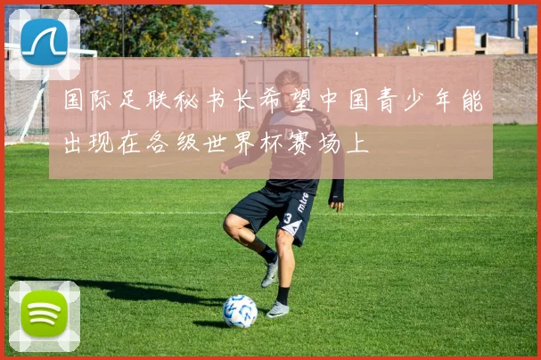 国际足联秘书长希望中国青少年能出现在各级世界杯赛场上