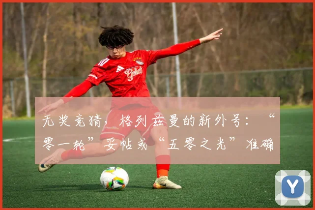 无奖竞猜，格列兹曼的新外号：“零一轮”妥帖或“五零之光”准确