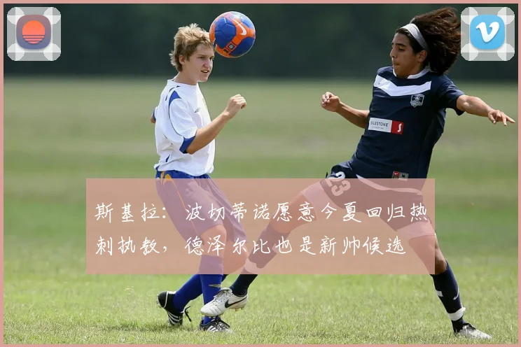 斯基拉：波切蒂诺愿意今夏回归热刺执教，德泽尔比也是新帅候选