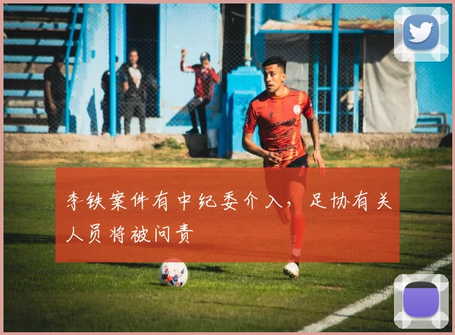 李铁案件有中纪委介入，足协有关人员将被问责