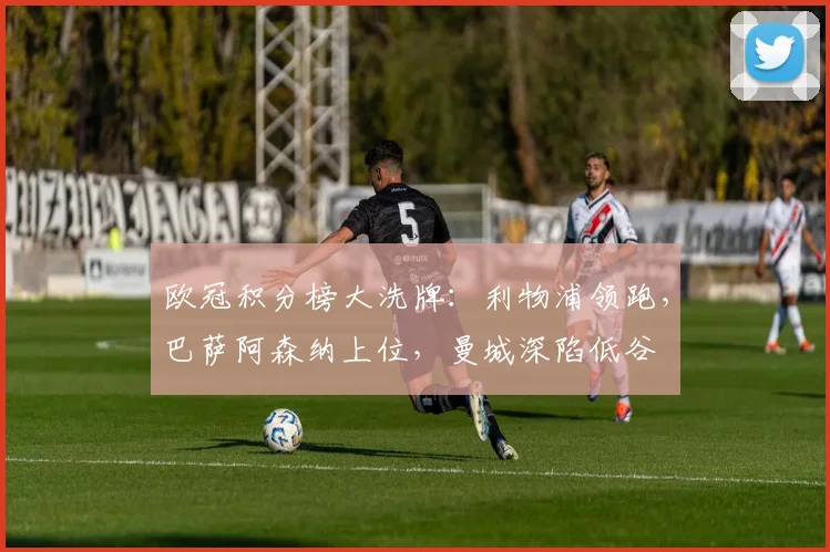 欧冠积分榜大洗牌：利物浦领跑，巴萨阿森纳上位，曼城深陷低谷