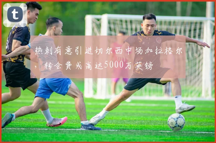 热刺有意引进切尔西中场加拉格尔，转会费或高达5000万英镑