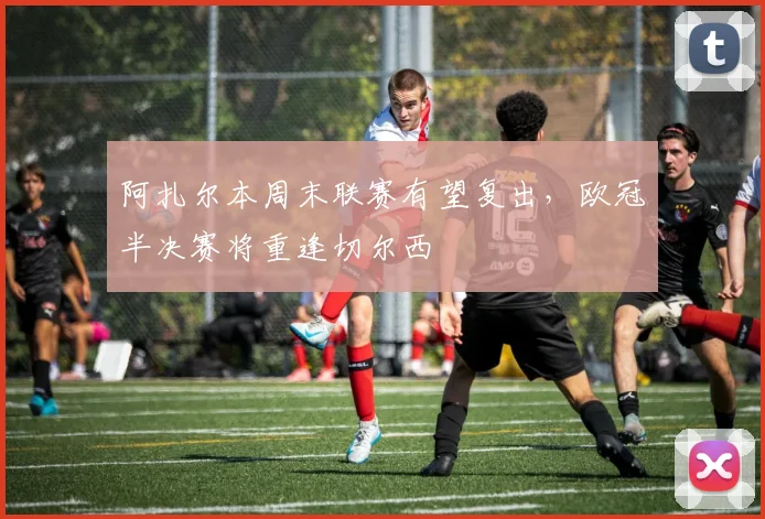 阿扎尔本周末联赛有望复出，欧冠半决赛将重逢切尔西