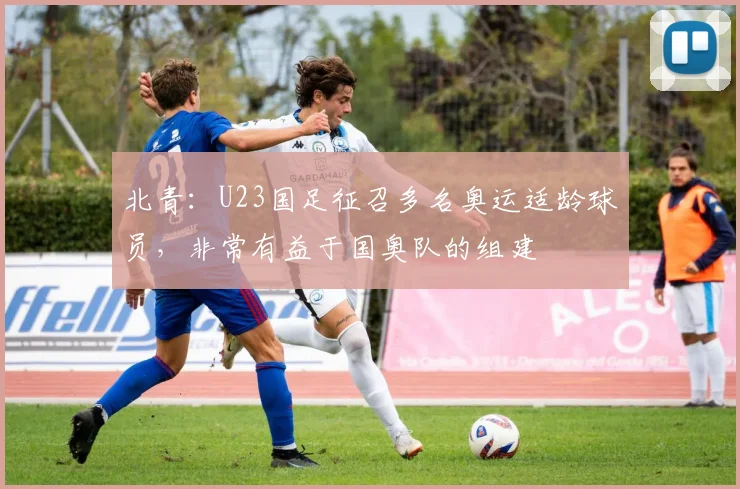 北青：U23国足征召多名奥运适龄球员，非常有益于国奥队的组建