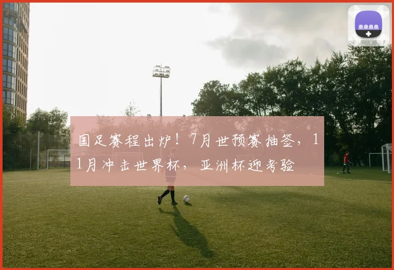 国足赛程出炉！7月世预赛抽签，11月冲击世界杯，亚洲杯迎考验