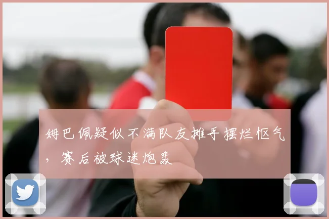 姆巴佩疑似不满队友摊手摆烂怄气，赛后被球迷炮轰