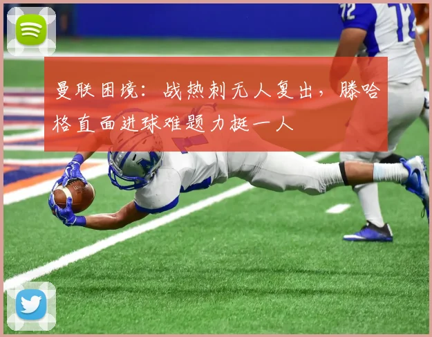 曼联困境：战热刺无人复出，滕哈格直面进球难题力挺一人