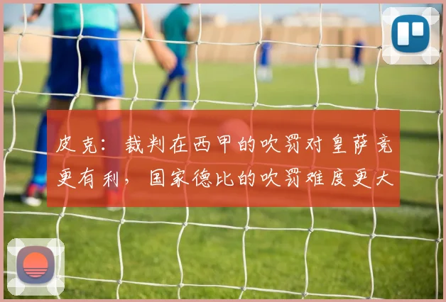 皮克：裁判在西甲的吹罚对皇萨竞更有利，国家德比的吹罚难度更大