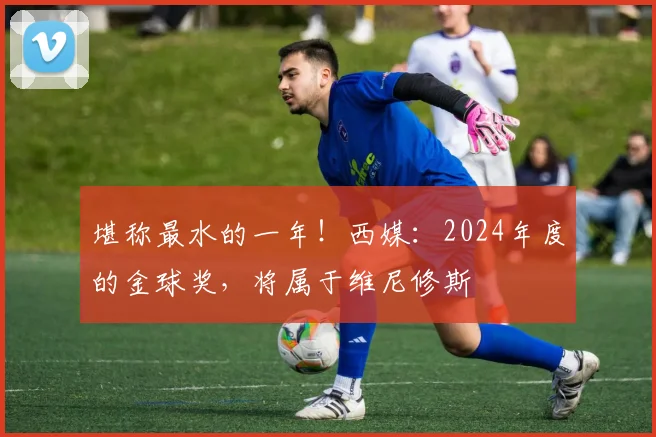堪称最水的一年！西媒：2024年度的金球奖，将属于维尼修斯
