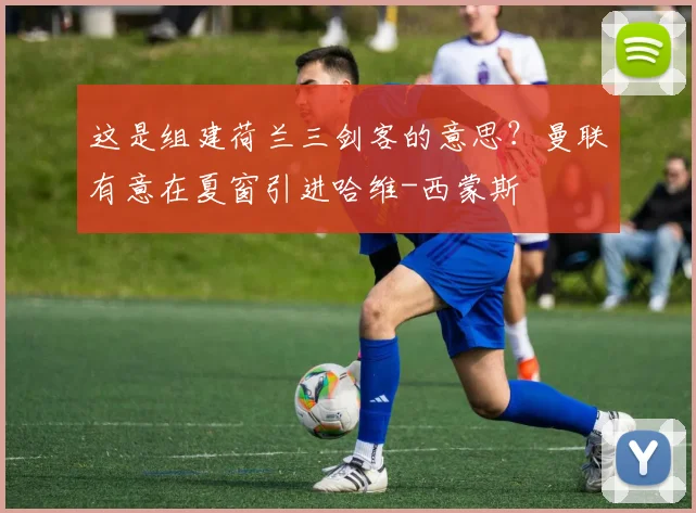 这是组建荷兰三剑客的意思？曼联有意在夏窗引进哈维-西蒙斯