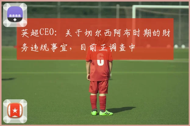 英超CEO：关于切尔西阿布时期的财务违规事宜，目前正调查中