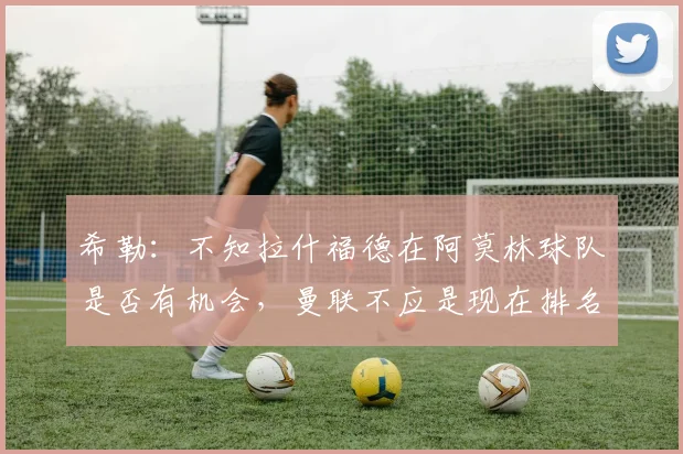 希勒：不知拉什福德在阿莫林球队是否有机会，曼联不应是现在排名