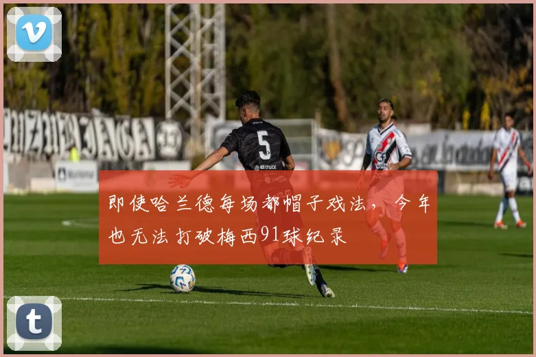 即使哈兰德每场都帽子戏法，今年也无法打破梅西91球纪录