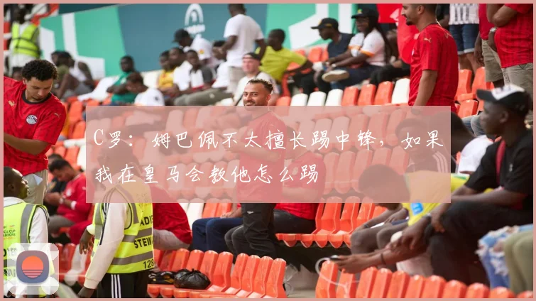 C罗：姆巴佩不太擅长踢中锋，如果我在皇马会教他怎么踢