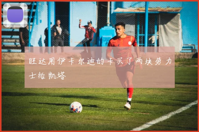 旺达用伊卡尔迪的卡买了两块劳力士给凯塔