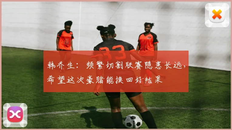 韩乔生：频繁切割联赛隐患长远，希望这次豪赌能换回好结果