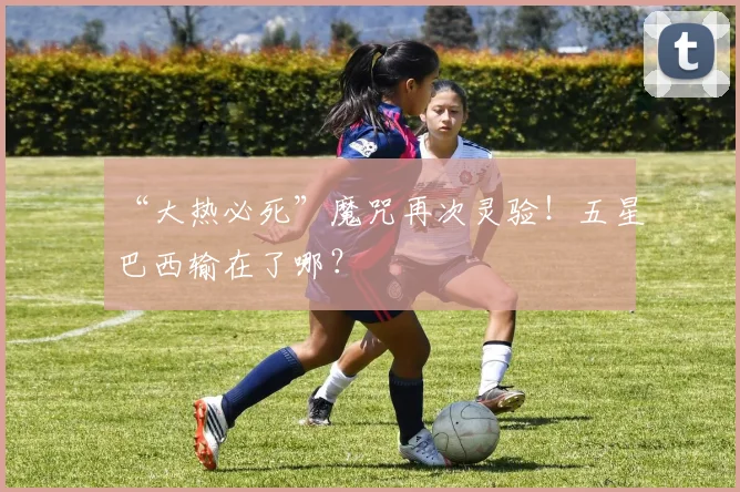 “大热必死”魔咒再次灵验！五星巴西输在了哪？