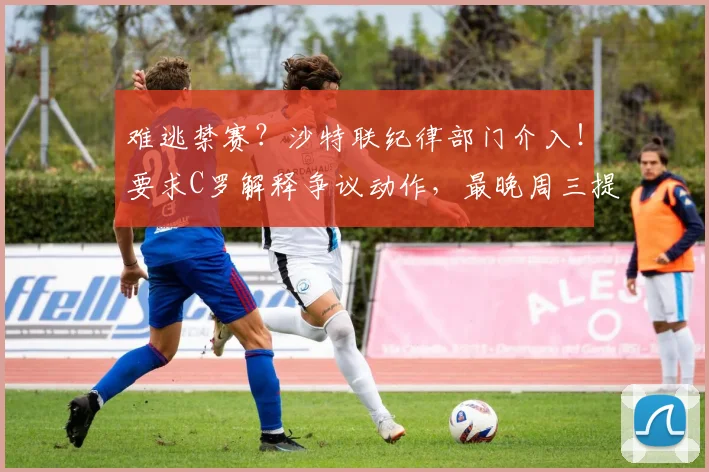 难逃禁赛？沙特联纪律部门介入！要求C罗解释争议动作，最晚周三提交