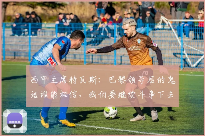 西甲主席特瓦斯：巴黎领导层的鬼话谁能相信，我们要继续斗争下去