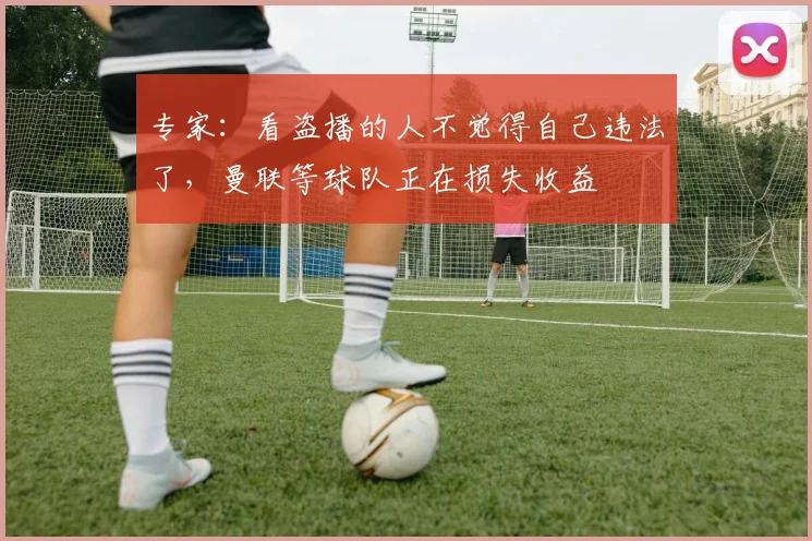 专家：看盗播的人不觉得自己违法了，曼联等球队正在损失收益