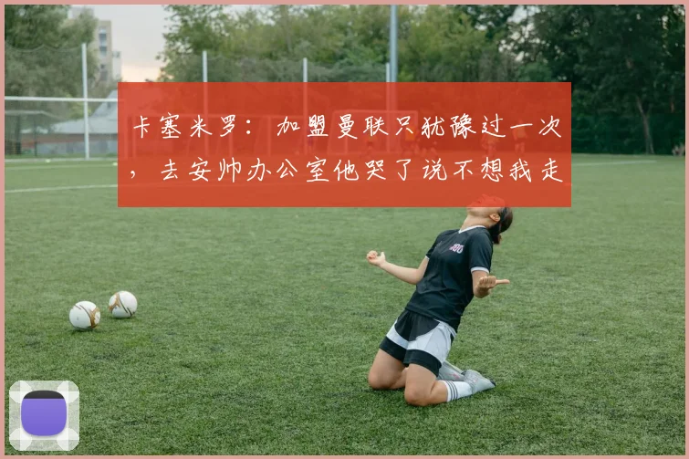 卡塞米罗：加盟曼联只犹豫过一次，去安帅办公室他哭了说不想我走