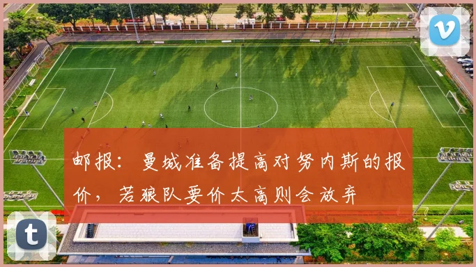 邮报：曼城准备提高对努内斯的报价，若狼队要价太高则会放弃