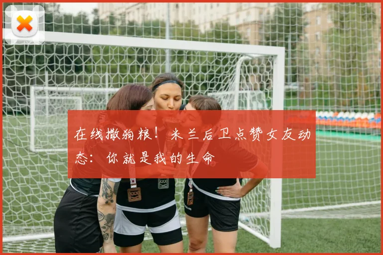 在线撒狗粮！米兰后卫点赞女友动态：你就是我的生命