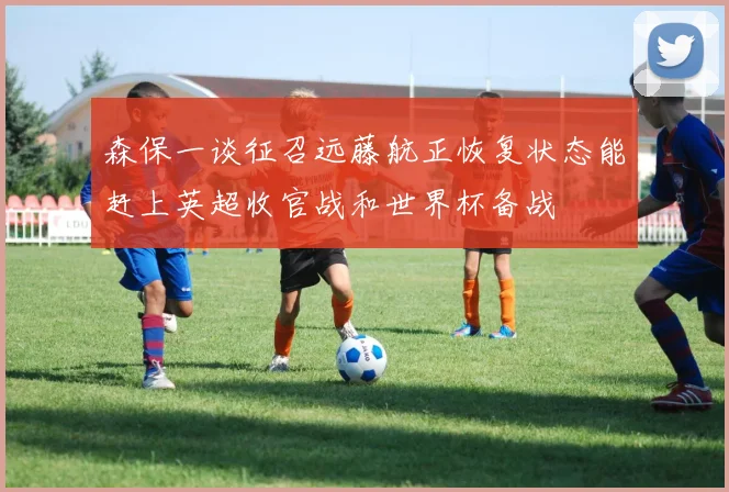 森保一谈征召远藤航正恢复状态能赶上英超收官战和世界杯备战