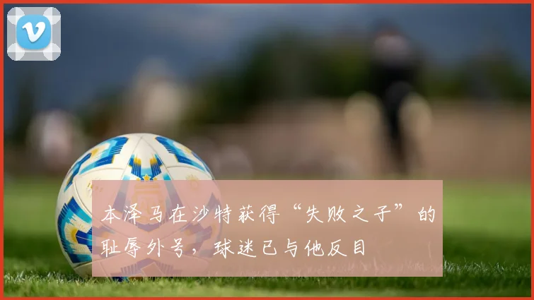 本泽马在沙特获得“失败之子”的耻辱外号，球迷已与他反目