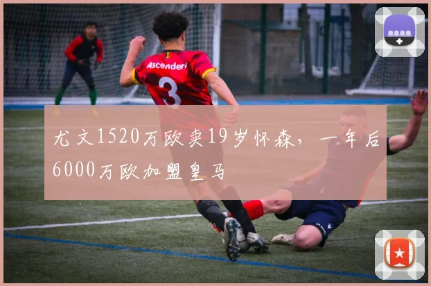 尤文1520万欧卖19岁怀森，一年后6000万欧加盟皇马