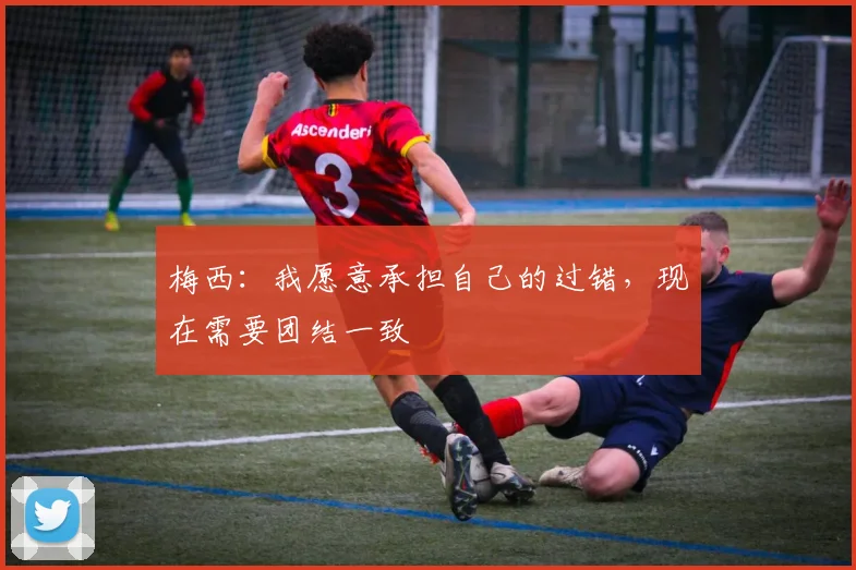 梅西：我愿意承担自己的过错，现在需要团结一致