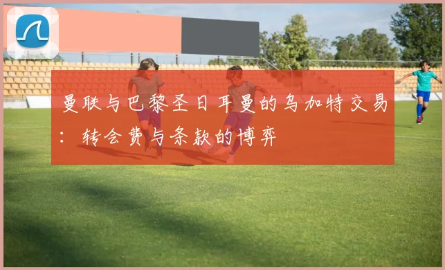 曼联与巴黎圣日耳曼的乌加特交易：转会费与条款的博弈